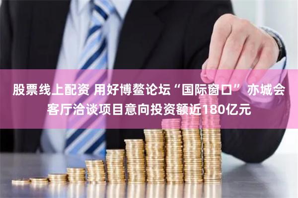 股票线上配资 用好博鳌论坛“国际窗口” 亦城会客厅洽谈项目意向投资额近180亿元