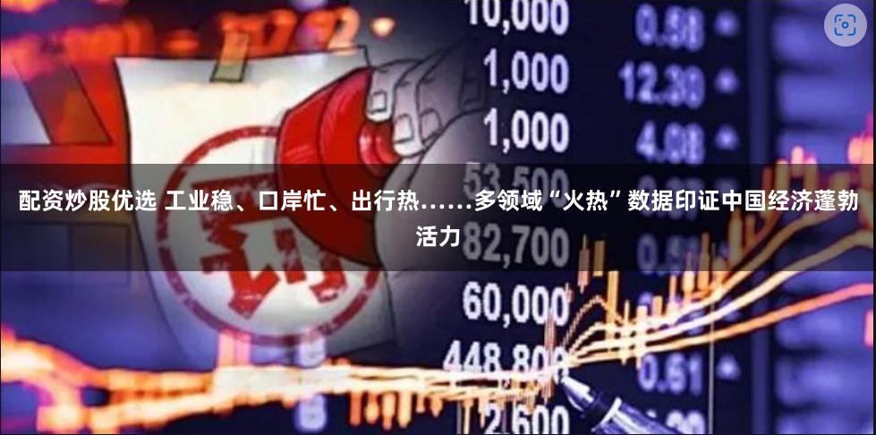 配资炒股优选 工业稳、口岸忙、出行热……多领域“火热”数据印证中国经济蓬勃活力