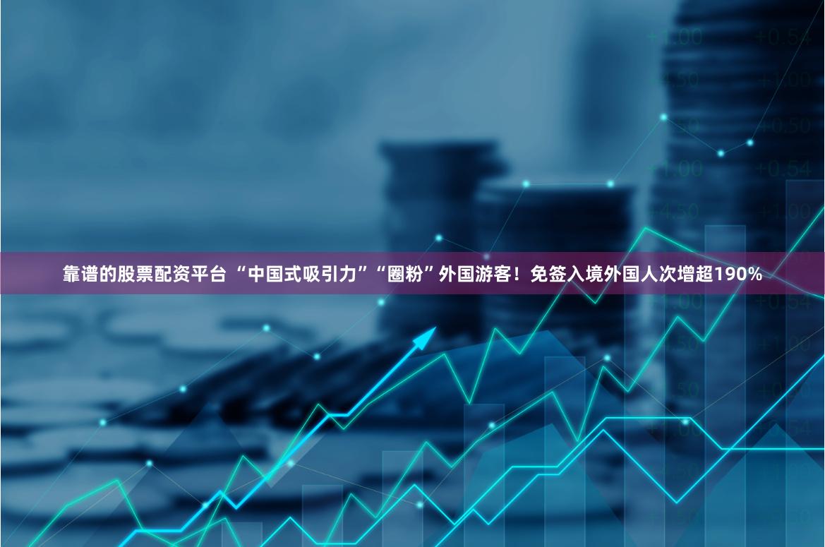 靠谱的股票配资平台 “中国式吸引力”“圈粉”外国游客！免签入境外国人次增超190%