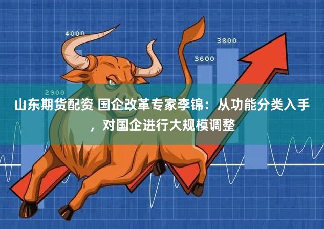 山东期货配资 国企改革专家李锦：从功能分类入手，对国企进行大规模调整