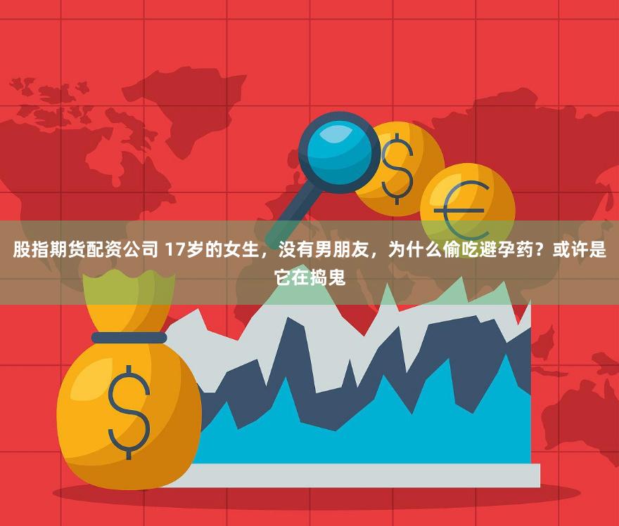 股指期货配资公司 17岁的女生，没有男朋友，为什么偷吃避孕药？或许是它在捣鬼