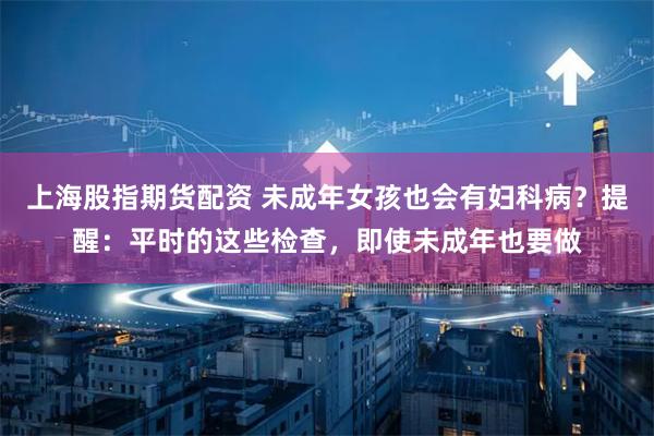 上海股指期货配资 未成年女孩也会有妇科病？提醒：平时的这些检查，即使未成年也要做
