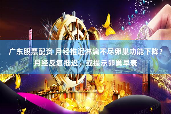 广东股票配资 月经推迟淋漓不尽卵巢功能下降？月经反复推迟，或提示卵巢早衰