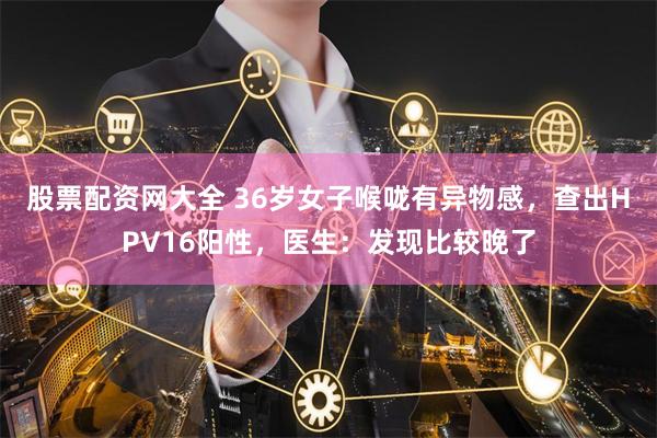 股票配资网大全 36岁女子喉咙有异物感，查出HPV16阳性，医生：发现比较晚了