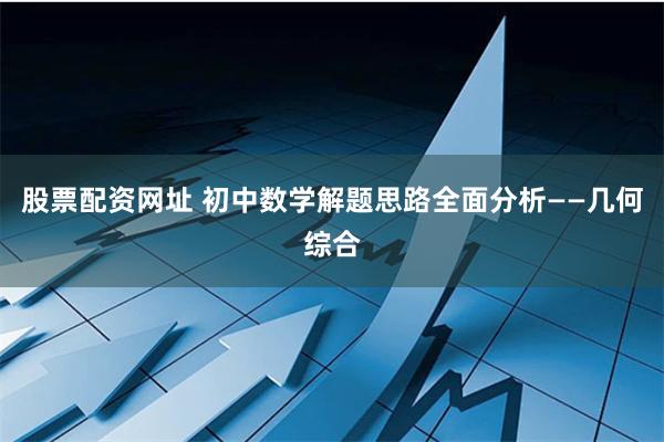 股票配资网址 初中数学解题思路全面分析——几何综合
