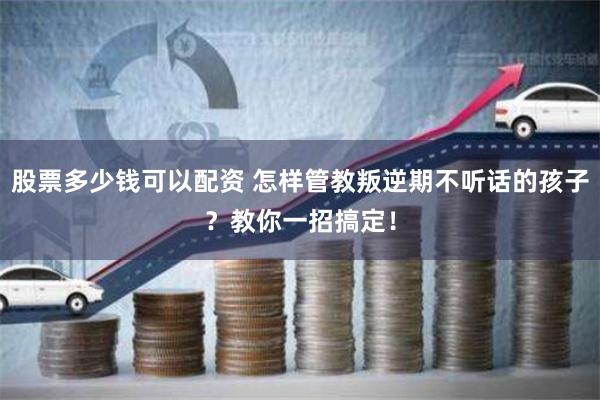 股票多少钱可以配资 怎样管教叛逆期不听话的孩子？教你一招搞定！