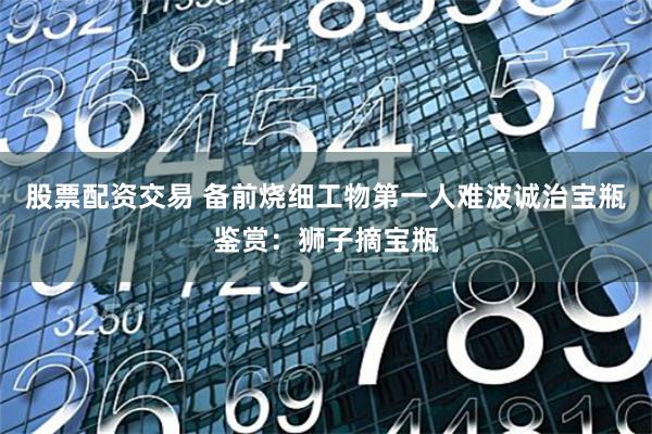 股票配资交易 备前烧细工物第一人难波诚治宝瓶鉴赏：狮子摘宝瓶