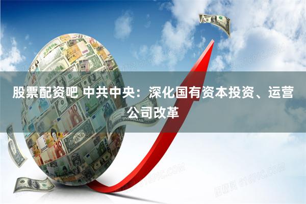 股票配资吧 中共中央：深化国有资本投资、运营公司改革
