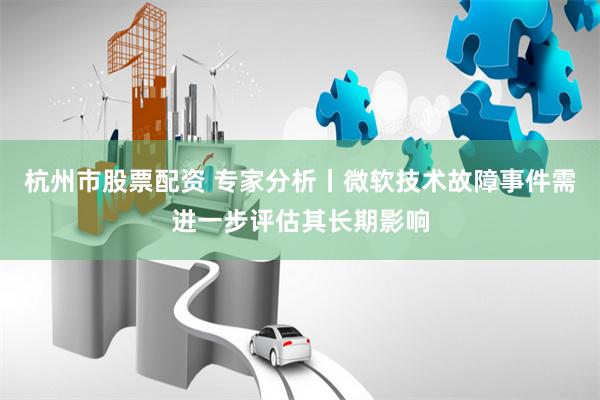 杭州市股票配资 专家分析丨微软技术故障事件需进一步评估其长期影响