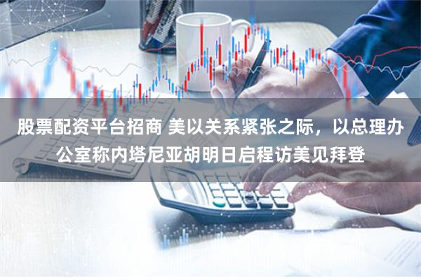 股票配资平台招商 美以关系紧张之际，以总理办公室称内塔尼亚胡明日启程访美见拜登