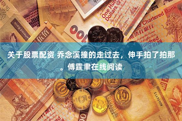 关于股票配资 乔念溪撞的走过去，伸手拍了拍那。傅霆聿在线阅读