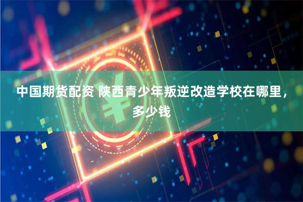 中国期货配资 陕西青少年叛逆改造学校在哪里，多少钱
