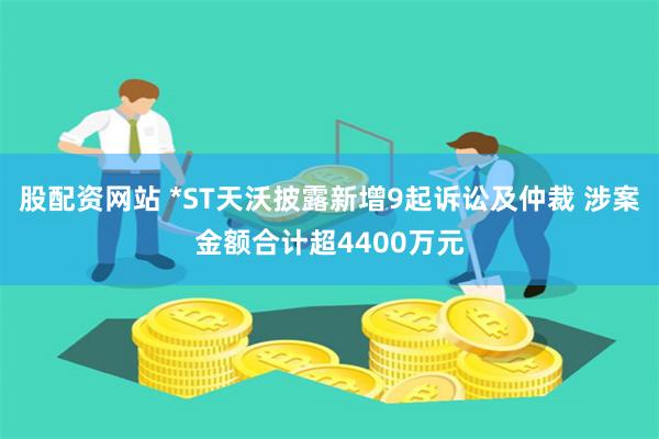 股配资网站 *ST天沃披露新增9起诉讼及仲裁 涉案金额合计超4400万元