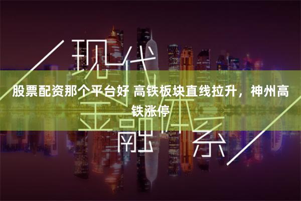 股票配资那个平台好 高铁板块直线拉升，神州高铁涨停
