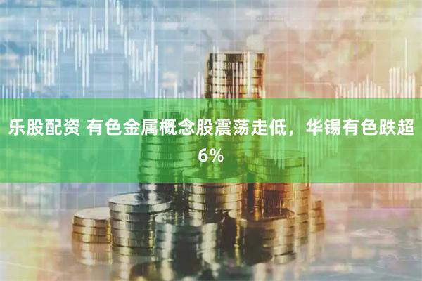 乐股配资 有色金属概念股震荡走低，华锡有色跌超6%