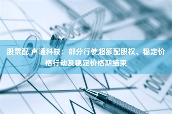 股票配 声通科技：部分行使超额配股权、稳定价格行动及稳定价格期结束