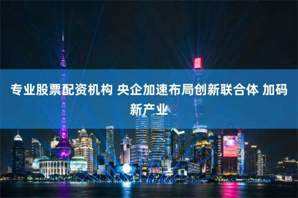 专业股票配资机构 央企加速布局创新联合体 加码新产业