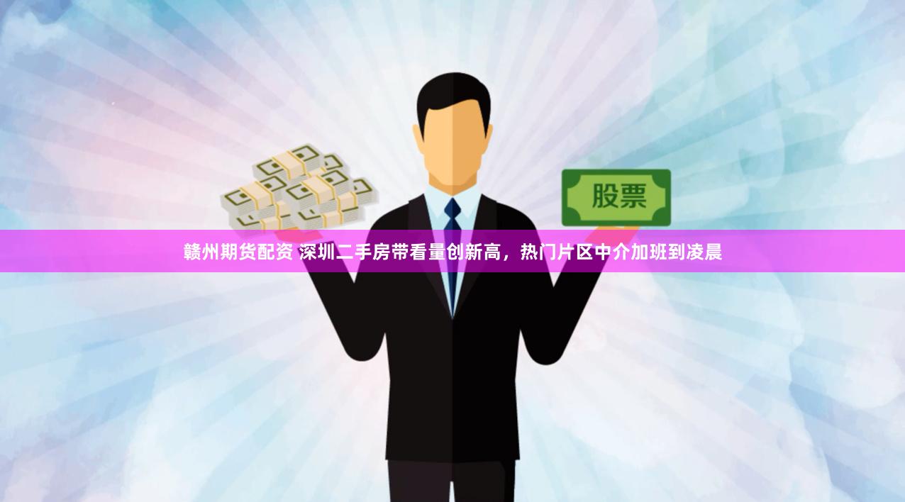 赣州期货配资 深圳二手房带看量创新高，热门片区中介加班到凌晨