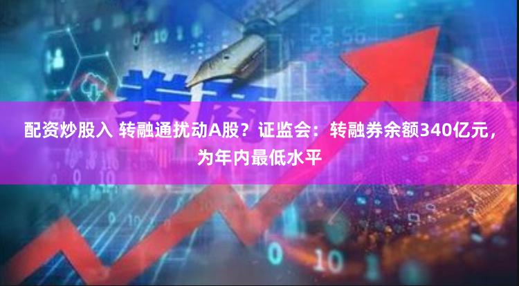 配资炒股入 转融通扰动A股？证监会：转融券余额340亿元，为年内最低水平