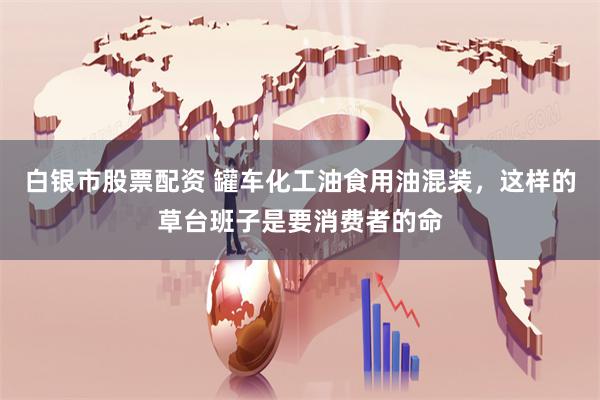 白银市股票配资 罐车化工油食用油混装，这样的草台班子是要消费者的命