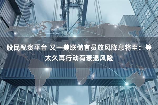 股民配资平台 又一美联储官员放风降息将至：等太久再行动有衰退风险