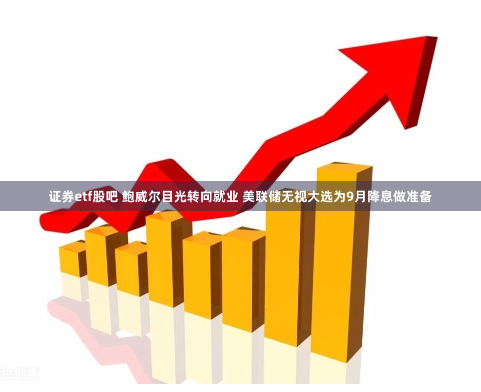 证券etf股吧 鲍威尔目光转向就业 美联储无视大选为9月降息做准备