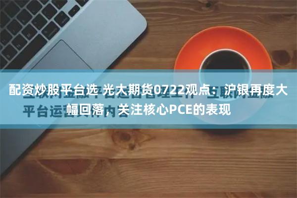 配资炒股平台选 光大期货0722观点：沪银再度大幅回落，关注核心PCE的表现
