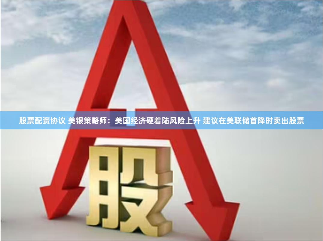 股票配资协议 美银策略师：美国经济硬着陆风险上升 建议在美联储首降时卖出股票