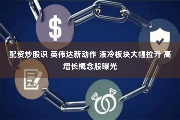 配资炒股识 英伟达新动作 液冷板块大幅拉升 高增长概念股曝光
