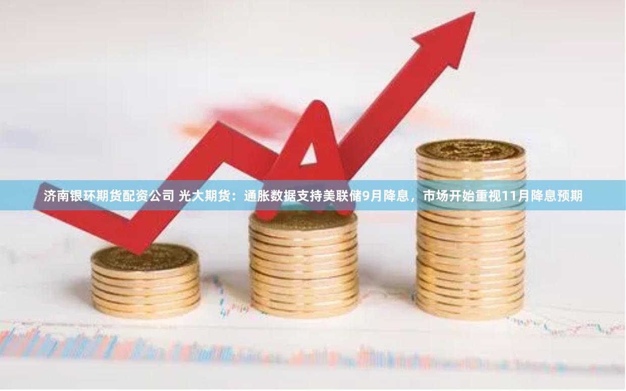 济南银环期货配资公司 光大期货：通胀数据支持美联储9月降息，市场开始重视11月降息预期