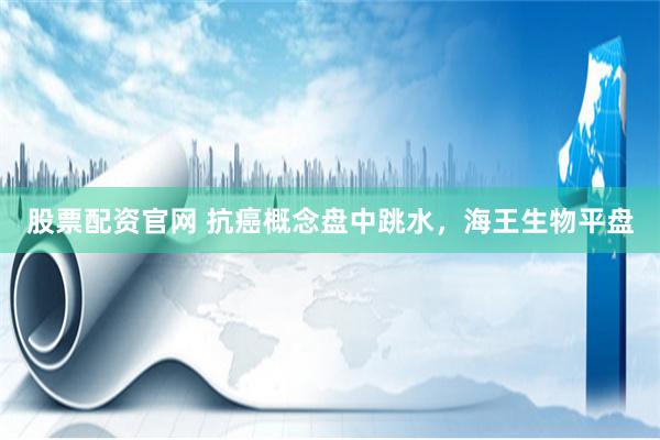股票配资官网 抗癌概念盘中跳水，海王生物平盘