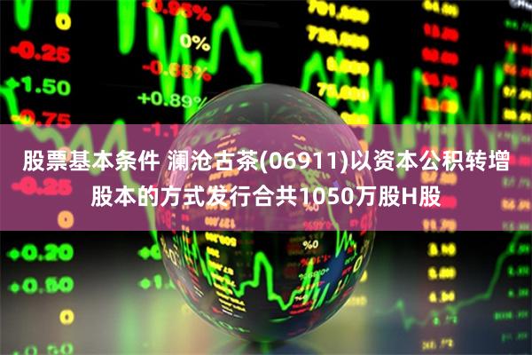 股票基本条件 澜沧古茶(06911)以资本公积转增股本的方式发行合共1050万股H股