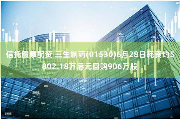 信托股票配资 三生制药(01530)6月28日耗资约5802.18万港元回购906万股