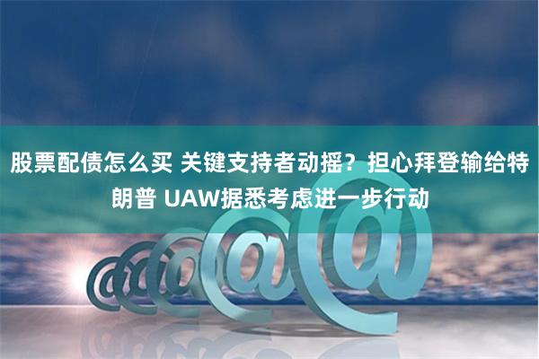 股票配债怎么买 关键支持者动摇？担心拜登输给特朗普 UAW据悉考虑进一步行动