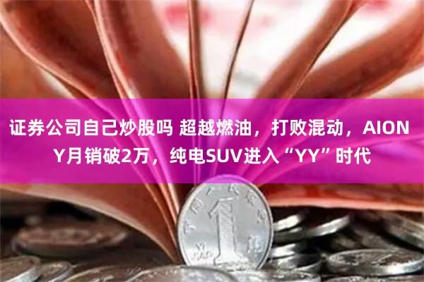 证券公司自己炒股吗 超越燃油，打败混动，AION Y月销破2万，纯电SUV进入“YY”时代