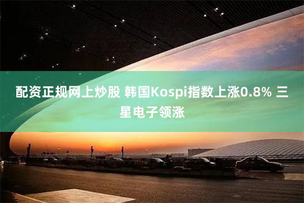 配资正规网上炒股 韩国Kospi指数上涨0.8% 三星电子领涨