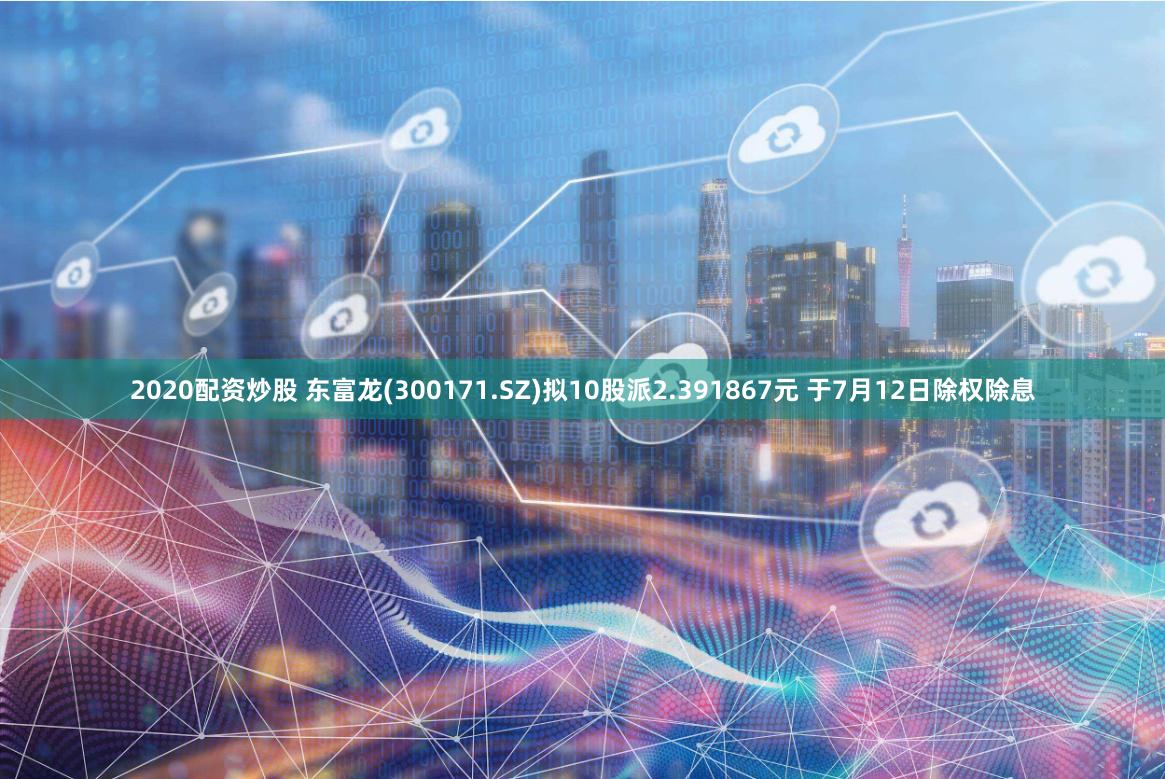 2020配资炒股 东富龙(300171.SZ)拟10股派2.391867元 于7月12日除权除息
