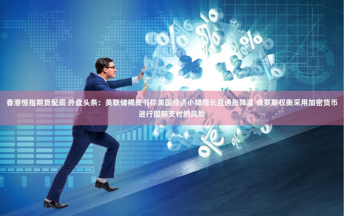 香港恒指期货配资 外盘头条：美联储褐皮书称美国经济小幅增长且通胀降温 俄罗斯权衡采用加密货币进行国际支付的风险