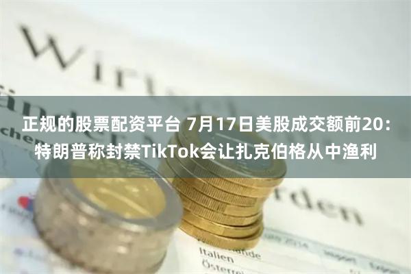 正规的股票配资平台 7月17日美股成交额前20：特朗普称封禁TikTok会让扎克伯格从中渔利