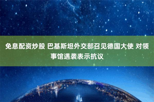 免息配资炒股 巴基斯坦外交部召见德国大使 对领事馆遇袭表示抗议