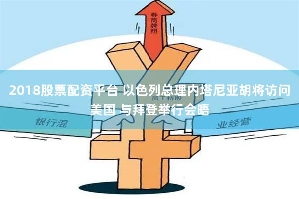 2018股票配资平台 以色列总理内塔尼亚胡将访问美国 与拜登举行会晤