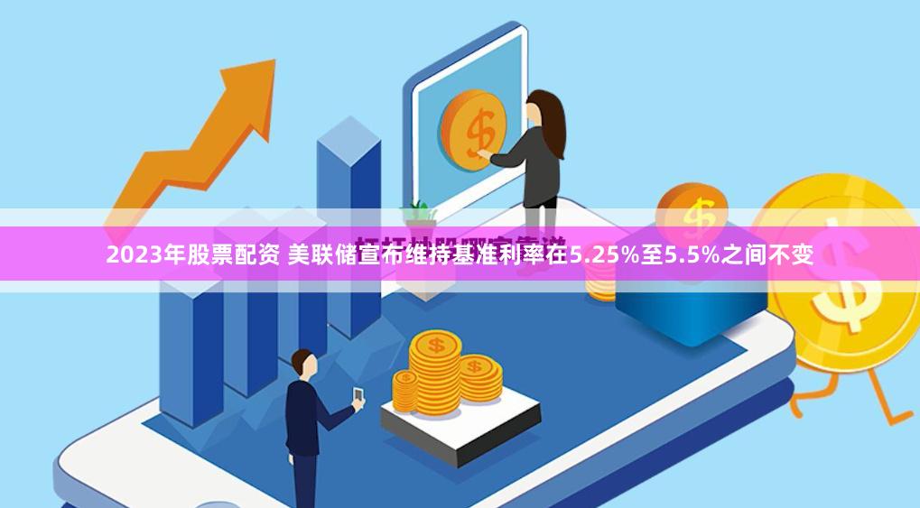 2023年股票配资 美联储宣布维持基准利率在5.25%至5.5%之间不变