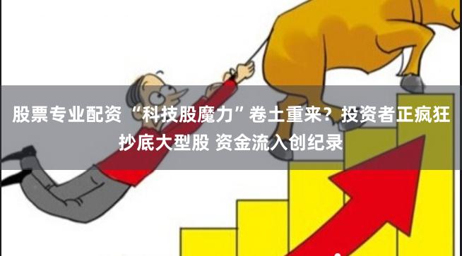 股票专业配资 “科技股魔力”卷土重来？投资者正疯狂抄底大型股 资金流入创纪录