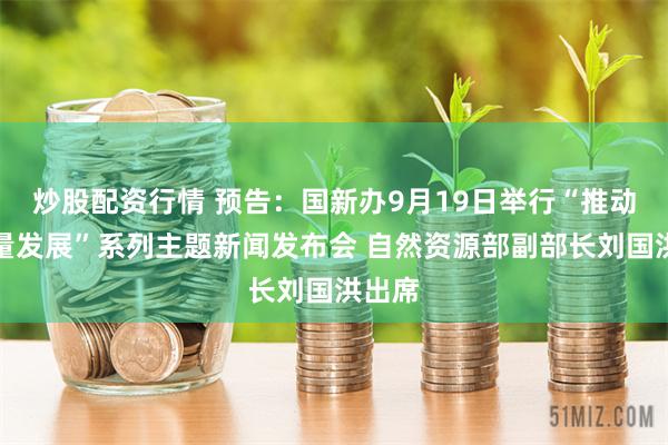 炒股配资行情 预告：国新办9月19日举行“推动高质量发展”系列主题新闻发布会 自然资源部副部长刘国洪出席