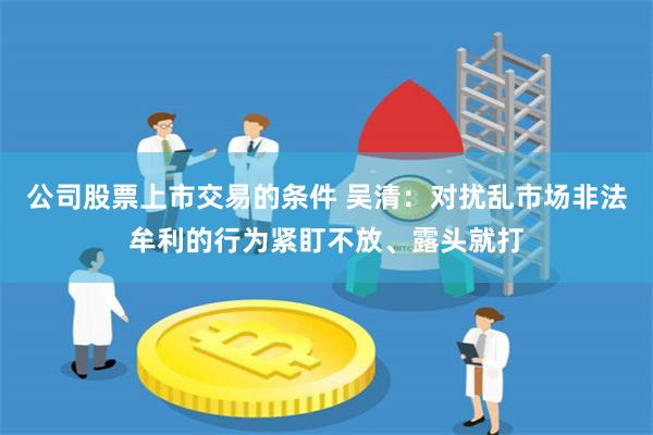 公司股票上市交易的条件 吴清：对扰乱市场非法牟利的行为紧盯不放、露头就打