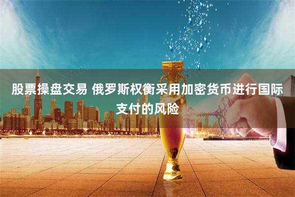 股票操盘交易 俄罗斯权衡采用加密货币进行国际支付的风险