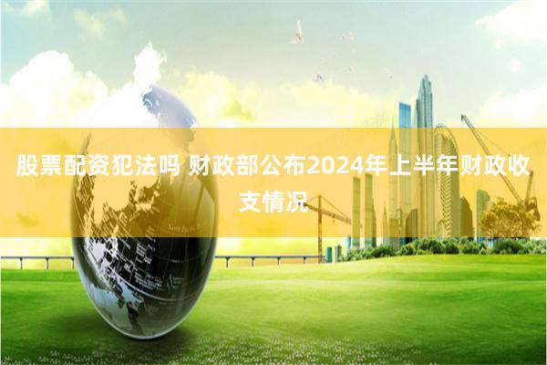 股票配资犯法吗 财政部公布2024年上半年财政收支情况