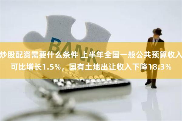 炒股配资需要什么条件 上半年全国一般公共预算收入可比增长1.5%，国有土地出让收入下降18.3%