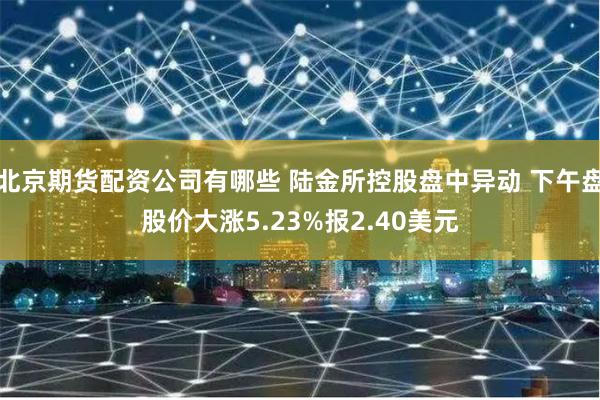 北京期货配资公司有哪些 陆金所控股盘中异动 下午盘股价大涨5.23%报2.40美元