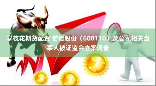 攀枝花期货配资 诺德股份（600110）及公司相关当事人被证监会立案调查